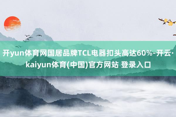 开yun体育网国居品牌TCL电器扣头高达60%-开云·kaiyun体育(中国)官方网站 登录入口