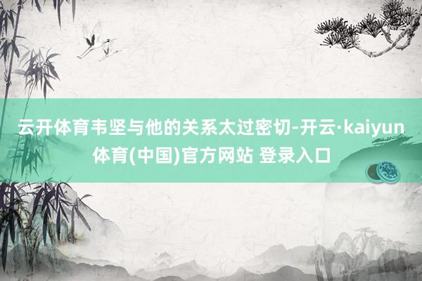 云开体育韦坚与他的关系太过密切-开云·kaiyun体育(中国)官方网站 登录入口