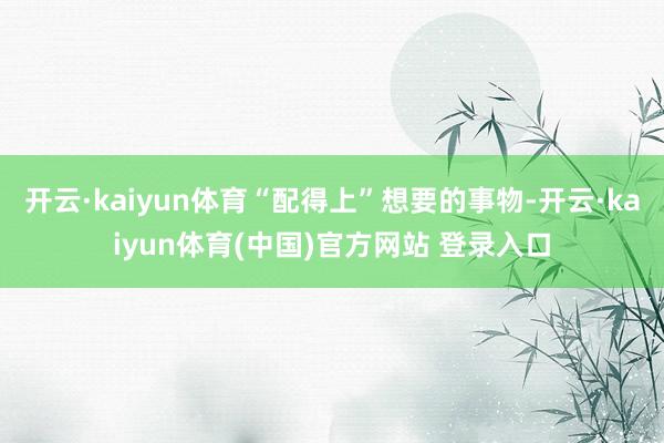 开云·kaiyun体育“配得上”想要的事物-开云·kaiyun体育(中国)官方网站 登录入口