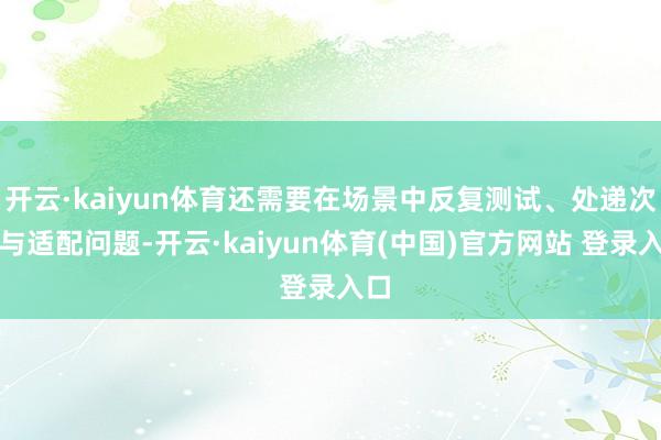 开云·kaiyun体育还需要在场景中反复测试、处递次全与适配问题-开云·kaiyun体育(中国)官方网站 登录入口